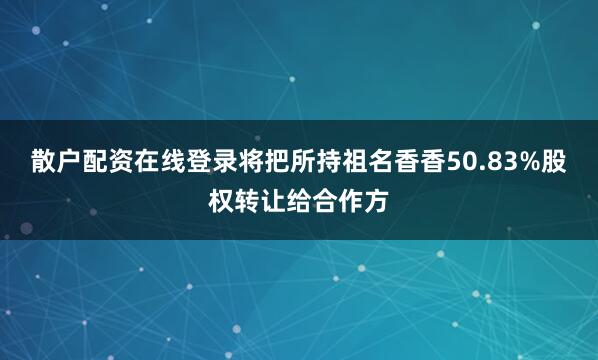 散户配资在线登录将把所持祖名香香50.83%股权转让给合作方
