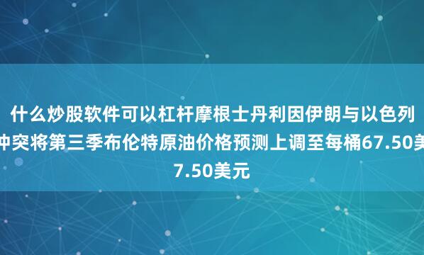 什么炒股软件可以杠杆摩根士丹利因伊朗与以色列的冲突将第三季布伦特原油价格预测上调至每桶67.50美元
