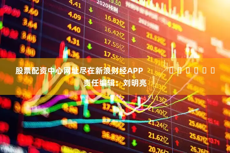 股票配资中心网址尽在新浪财经APP            						责任编辑：刘明亮