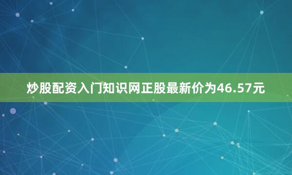 炒股配资入门知识网正股最新价为46.57元
