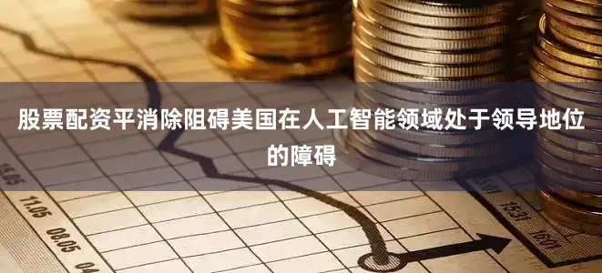 股票配资平消除阻碍美国在人工智能领域处于领导地位的障碍