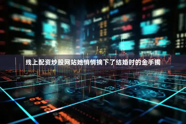 线上配资炒股网站她悄悄摘下了结婚时的金手镯