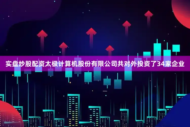 实盘炒股配资太极计算机股份有限公司共对外投资了34家企业